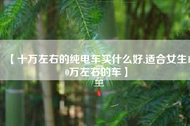 【十万左右的纯电车买什么好,适合女生10万左右的车】 【十万左右的纯电车买什么好,适合女生10万左右的车】