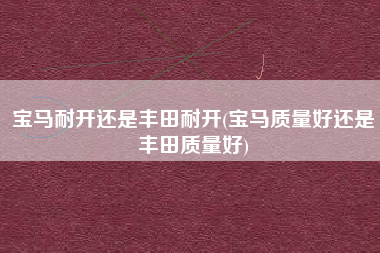 宝马耐开还是丰田耐开(宝马质量好还是丰田质量好) 宝马耐开还是丰田耐开(宝马质量好还是丰田质量好)