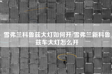 雪弗兰科鲁兹大灯如何开/雪弗兰新科鲁兹车大灯怎么开 雪弗兰科鲁兹大灯如何开/雪弗兰新科鲁兹车大灯怎么开