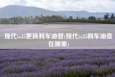 现代ix35更换刹车油管(现代ix35刹车油壶在哪里) 现代ix35更换刹车油管(现代ix35刹车油壶在哪里)