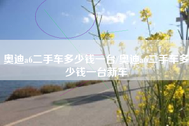 奥迪a6二手车多少钱一台/奥迪a6二手车多少钱一台新车 奥迪a6二手车多少钱一台/奥迪a6二手车多少钱一台新车