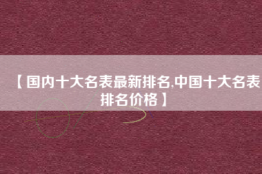 【国内十大名表最新排名,中国十大名表排名价格】 【国内十大名表最新排名,中国十大名表排名价格】