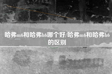 哈弗m6和哈弗h6哪个好/哈弗m6和哈弗h6的区别