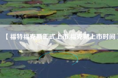 【福特福克斯正式上市,福克斯上市时间】 【福特福克斯正式上市,福克斯上市时间】