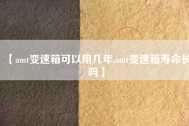【amt变速箱可以用几年,amt变速箱寿命长吗】 【amt变速箱可以用几年,amt变速箱寿命长吗】