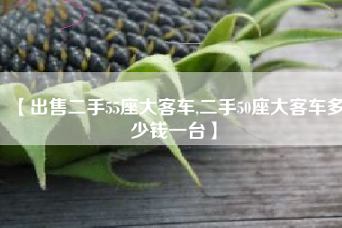 【出售二手55座大客车,二手50座大客车多少钱一台】 【出售二手55座大客车,二手50座大客车多少钱一台】