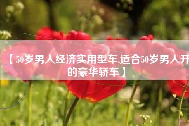 【50岁男人经济实用型车,适合50岁男人开的豪华轿车】