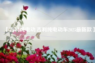 【吉利纯电动,吉利纯电动车2025最新款】 【吉利纯电动,吉利纯电动车2025最新款】