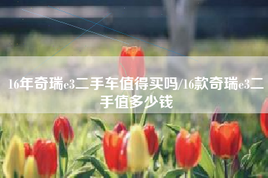 16年奇瑞e3二手车值得买吗/16款奇瑞e3二手值多少钱