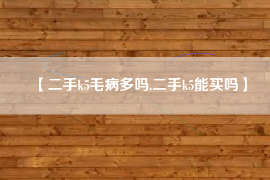 【二手k5毛病多吗,二手k5能买吗】 【二手k5毛病多吗,二手k5能买吗】