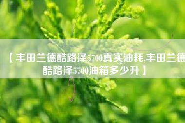 【丰田兰德酷路泽5700真实油耗,丰田兰德酷路泽5700油箱多少升】 【丰田兰德酷路泽5700真实油耗,丰田兰德酷路泽5700油箱多少升】