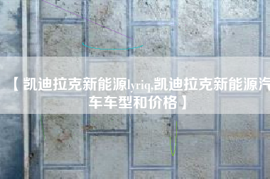 【凯迪拉克新能源lyriq,凯迪拉克新能源汽车车型和价格】