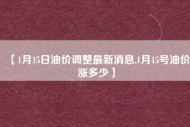【1月15日油价调整最新消息,1月15号油价涨多少】 【1月15日油价调整最新消息,1月15号油价涨多少】