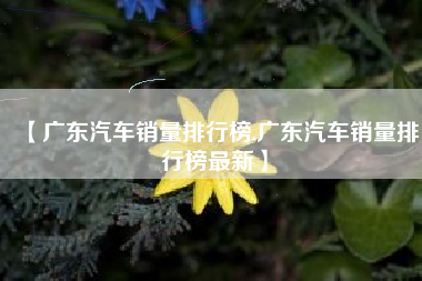 【广东汽车销量排行榜,广东汽车销量排行榜最新】