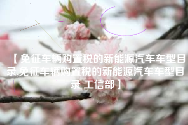 【免征车辆购置税的新能源汽车车型目录,免征车辆购置税的新能源汽车车型目录 工信部】