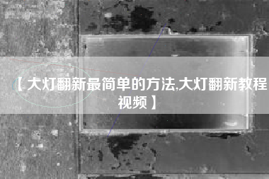 【大灯翻新最简单的方法,大灯翻新教程视频】 【大灯翻新最简单的方法,大灯翻新教程视频】