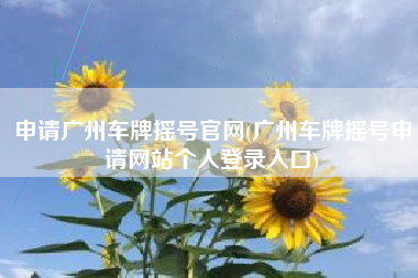 申请广州车牌摇号官网(广州车牌摇号申请网站个人登录入口) 申请广州车牌摇号官网(广州车牌摇号申请网站个人登录入口)