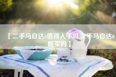【二手马自达6值得入手吗,二手马自达6能买吗】 【二手马自达6值得入手吗,二手马自达6能买吗】