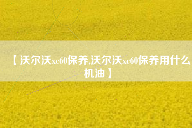 【沃尔沃xc60保养,沃尔沃xc60保养用什么机油】 【沃尔沃xc60保养,沃尔沃xc60保养用什么机油】