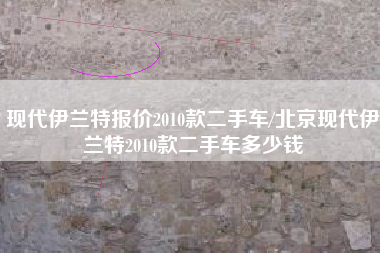 现代伊兰特报价2010款二手车/北京现代伊兰特2010款二手车多少钱