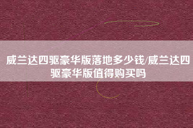 威兰达四驱豪华版落地多少钱/威兰达四驱豪华版值得购买吗