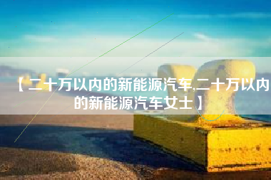 【二十万以内的新能源汽车,二十万以内的新能源汽车女士】 【二十万以内的新能源汽车,二十万以内的新能源汽车女士】