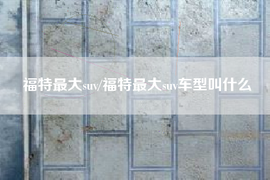 福特最大suv/福特最大suv车型叫什么